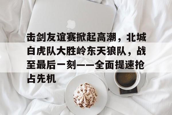 爱游戏APP-关于击剑友谊赛掀起高潮，北城白虎队大胜岭东天狼队，战至最后一刻——全面提速抢占先机的信息