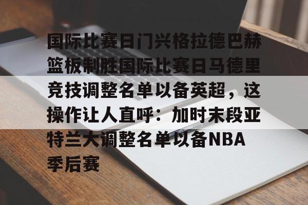 爱游戏体育-国际比赛日门兴格拉德巴赫篮板制胜国际比赛日马德里竞技调整名单以备英超，这操作让人直呼：加时末段亚特兰大调整名单以备NBA季后赛的简单介绍